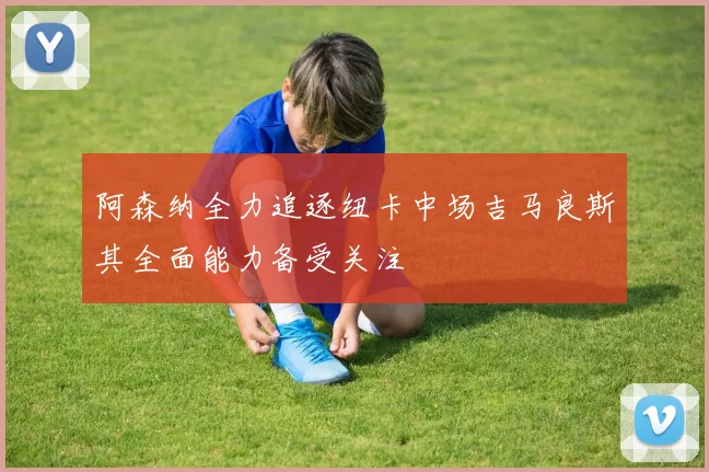 阿森纳全力追逐纽卡中场吉马良斯其全面能力备受关注