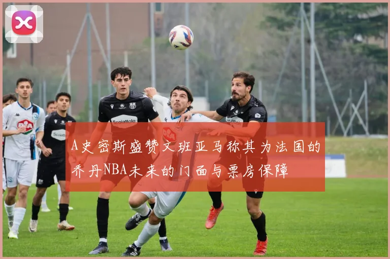 A史密斯盛赞文班亚马称其为法国的乔丹NBA未来的门面与票房保障