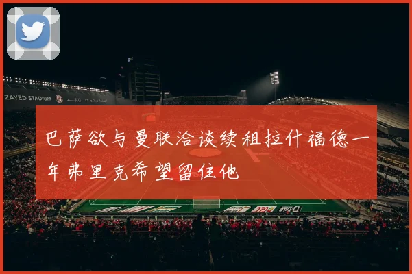巴萨欲与曼联洽谈续租拉什福德一年弗里克希望留住他