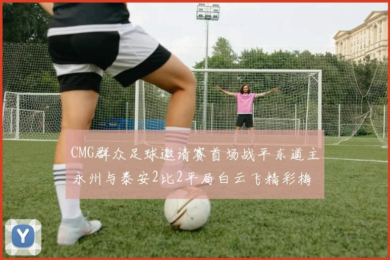 CMG群众足球邀请赛首场战平东道主永州与泰安2比2平局白云飞精彩梅开二度