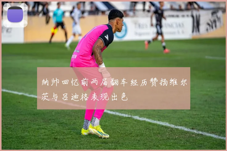 纳帅回忆前两届翻车经历赞扬维尔茨与吕迪格表现出色