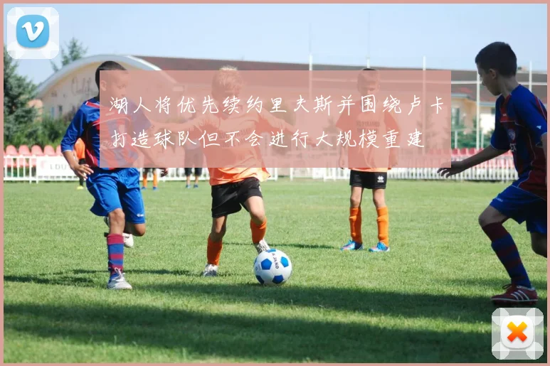 湖人将优先续约里夫斯并围绕卢卡打造球队但不会进行大规模重建