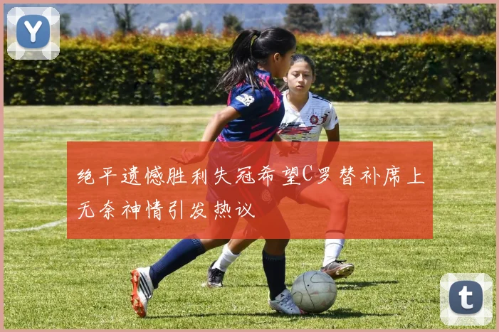 绝平遗憾胜利失冠希望C罗替补席上无奈神情引发热议