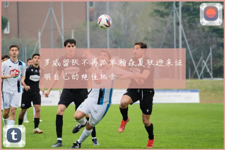 罗威留队不再孤单瀚森夏联迎来证明自己的绝佳机会
