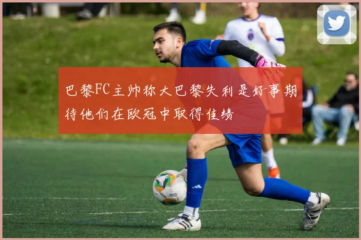 巴黎FC主帅称大巴黎失利是好事期待他们在欧冠中取得佳绩