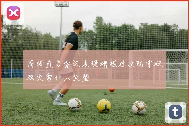 周琦直言索汉表现糟糕进攻防守双双失常让人失望